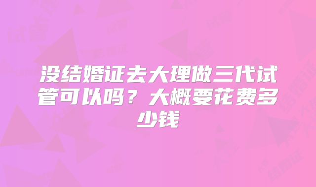 没结婚证去大理做三代试管可以吗?大概要花费多少钱