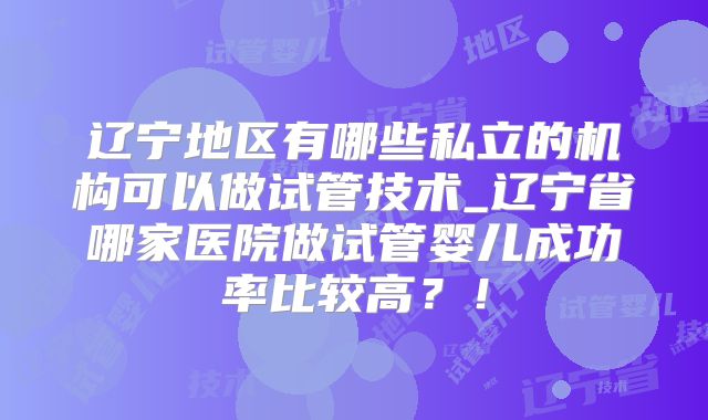 辽宁地区有哪些私立的机构可以做试管技术_辽宁省哪家医院做试管婴儿成功率比较高?!