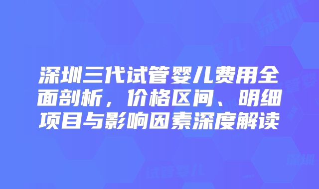 深圳三代试管婴儿费用全面剖析,价格区间、明细项目与影响因素深度解读