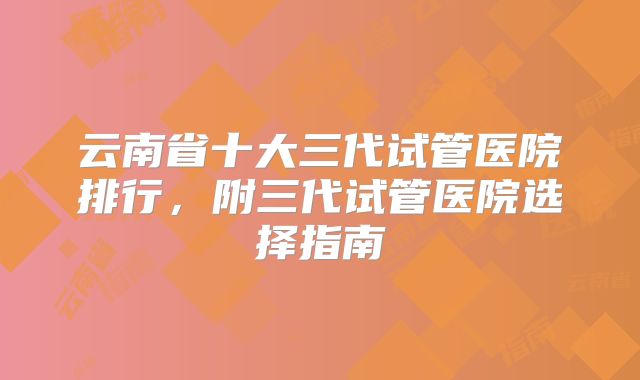 云南省十大三代试管医院排行，附三代试管医院选择指南