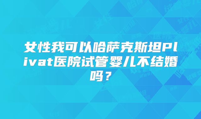 女性我可以哈萨克斯坦Plivat医院试管婴儿不结婚吗？