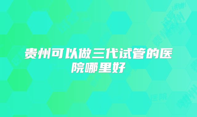 贵州可以做三代试管的医院哪里好