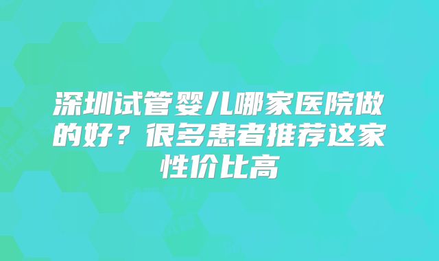 深圳试管婴儿哪家医院做的好?很多患者推荐这家性价比高