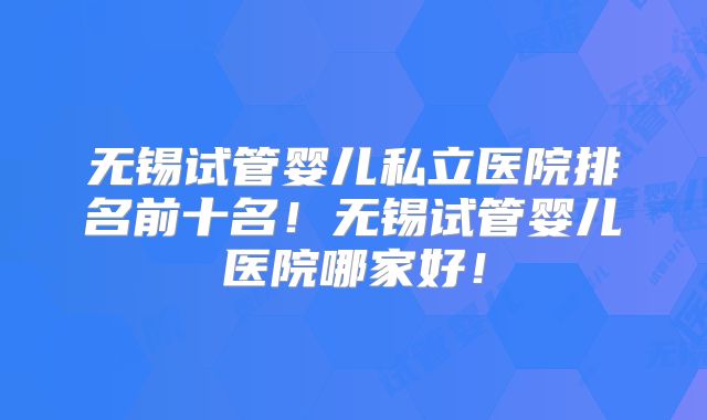 无锡试管婴儿私立医院排名前十名!无锡试管婴儿医院哪家好!