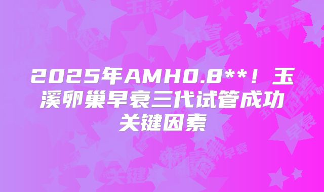 2025年AMH0.8**!玉溪卵巢早衰三代试管成功关键因素