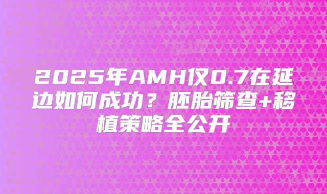 2025年AMH仅0.7在延边如何成功?胚胎筛查+移植策略全公开