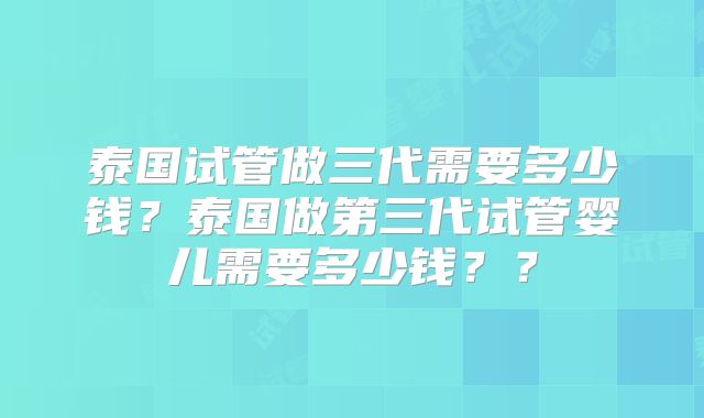 泰国试管做三代需要多少钱?泰国做第三代试管婴儿需要多少钱??