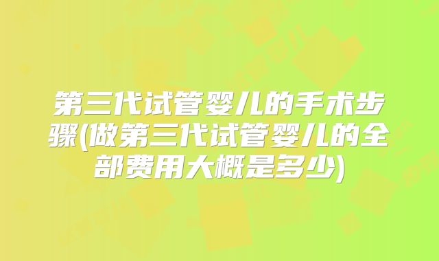 第三代试管婴儿的手术步骤(做第三代试管婴儿的全部费用大概是多少)