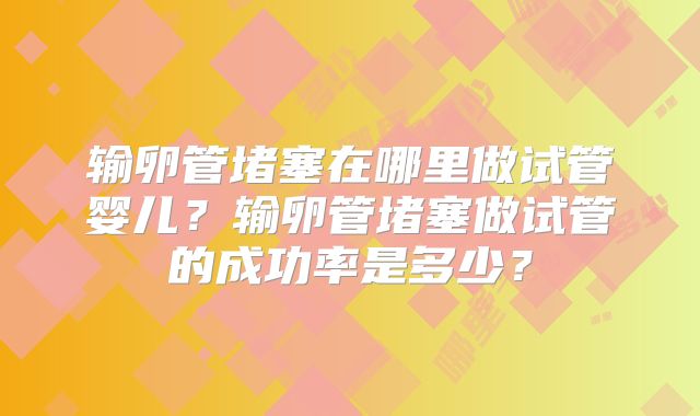 输卵管堵塞在哪里做试管婴儿?输卵管堵塞做试管的成功率是多少?