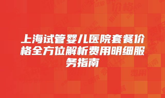 上海试管婴儿医院套餐价格全方位解析费用明细服务指南
