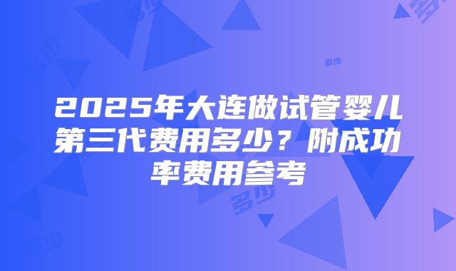 2025年大连做试管婴儿第三代费用多少？附成功率费用参考