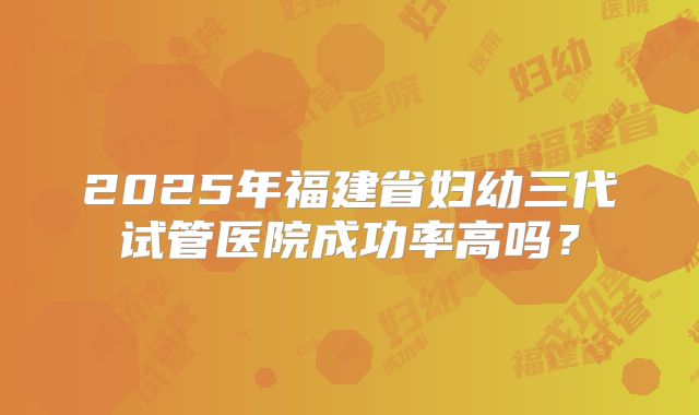 2025年福建省妇幼三代试管医院成功率高吗?