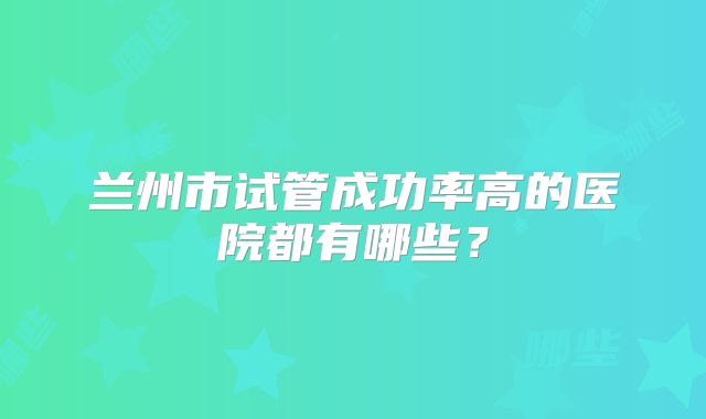 兰州市试管成功率高的医院都有哪些?
