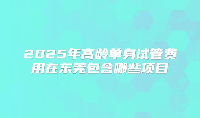 2025年高龄单身试管费用在东莞包含哪些项目