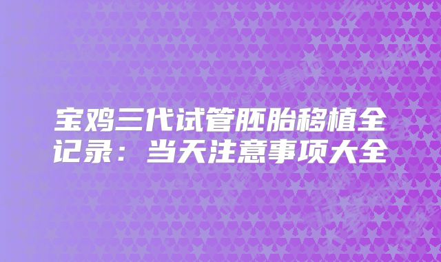 宝鸡三代试管胚胎移植全记录：当天注意事项大全