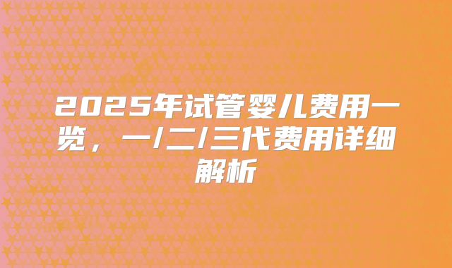 2025年试管婴儿费用一览,一/二/三代费用详细解析