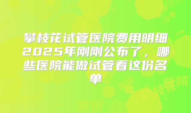 攀枝花试管医院费用明细2025年刚刚公布了,哪些医院能做试管看这份名单