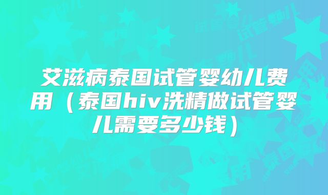 艾滋病泰国试管婴幼儿费用（泰国hiv洗精做试管婴儿需要多少钱）
