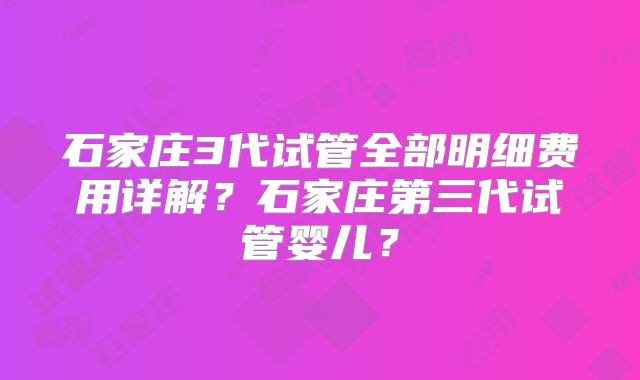 石家庄3代试管全部明细费用详解？石家庄第三代试管婴儿？