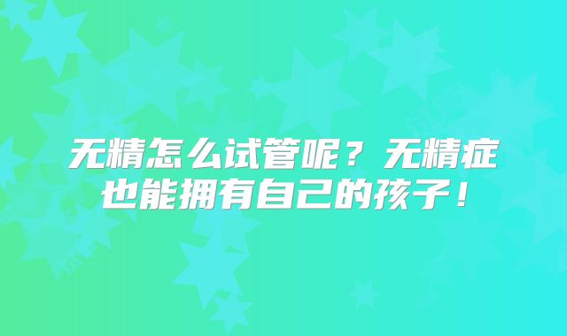 无精怎么试管呢？无精症也能拥有自己的孩子！