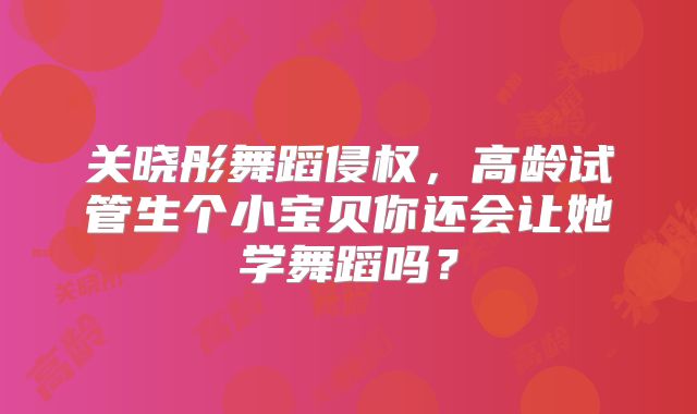 关晓彤舞蹈侵权，高龄试管生个小宝贝你还会让她学舞蹈吗？