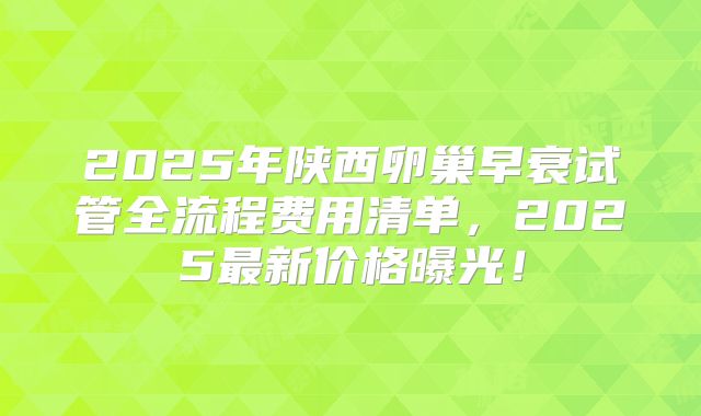 2025年陕西卵巢早衰试管全流程费用清单,2025最新价格曝光!