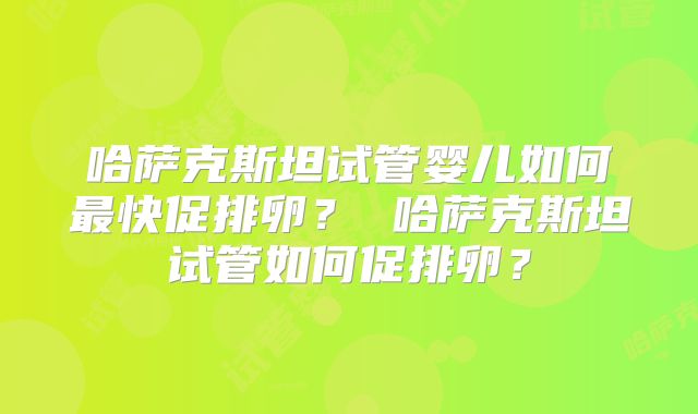 哈萨克斯坦试管婴儿如何最快促排卵？ 哈萨克斯坦试管如何促排卵？