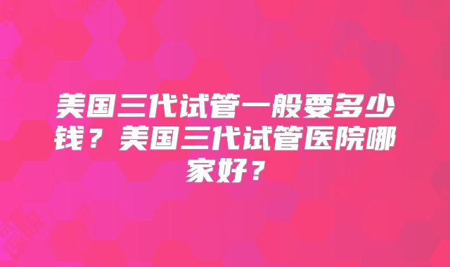 美国三代试管一般要多少钱？美国三代试管医院哪家好？