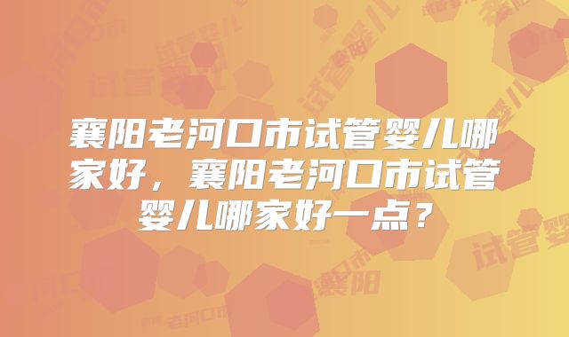 襄阳老河口市试管婴儿哪家好,襄阳老河口市试管婴儿哪家好一点?