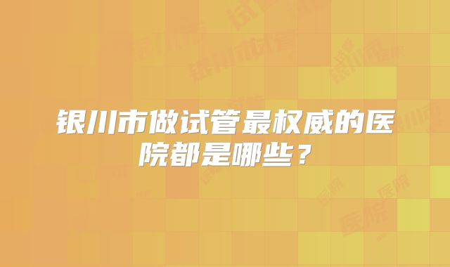 银川市做试管最权威的医院都是哪些?