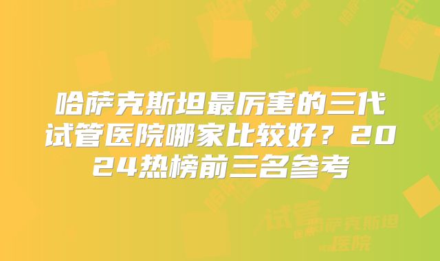 哈萨克斯坦最厉害的三代试管医院哪家比较好？2024热榜前三名参考