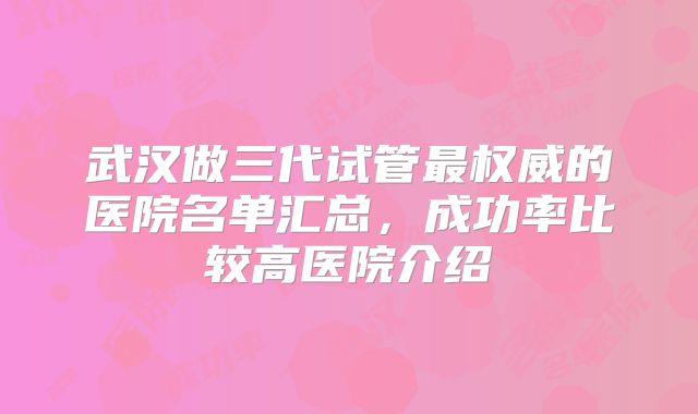 武汉做三代试管最权威的医院名单汇总，成功率比较高医院介绍