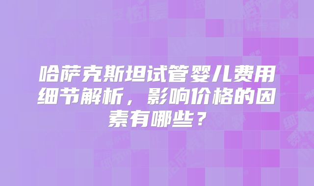哈萨克斯坦试管婴儿费用细节解析,影响价格的因素有哪些?