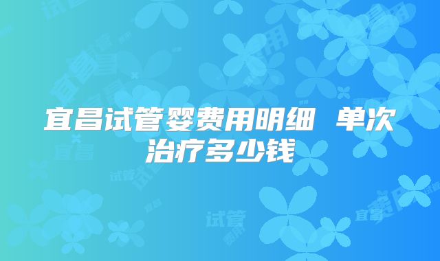 宜昌试管婴费用明细 单次治疗多少钱