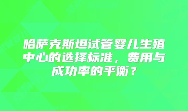 哈萨克斯坦试管婴儿生殖中心的选择标准,费用与成功率的平衡?