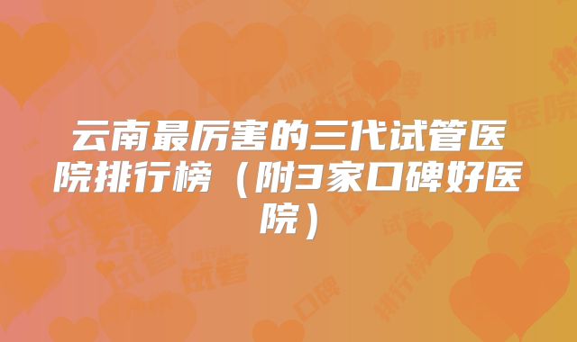 云南最厉害的三代试管医院排行榜（附3家口碑好医院）