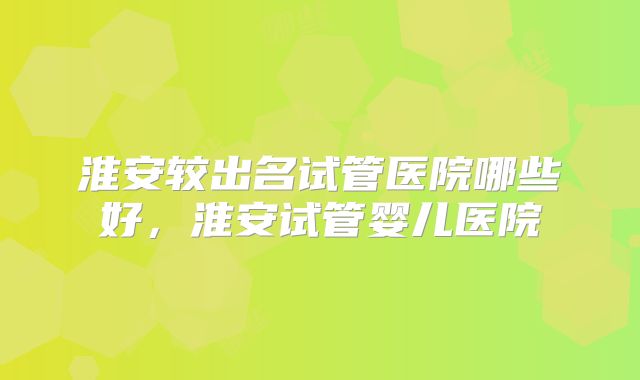 淮安较出名试管医院哪些好，淮安试管婴儿医院