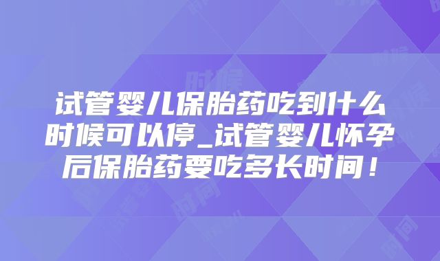 试管婴儿保胎药吃到什么时候可以停_试管婴儿怀孕后保胎药要吃多长时间!