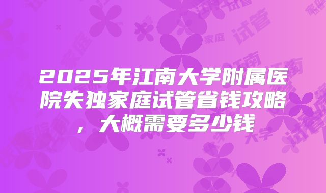 2025年江南大学附属医院失独家庭试管省钱攻略,大概需要多少钱