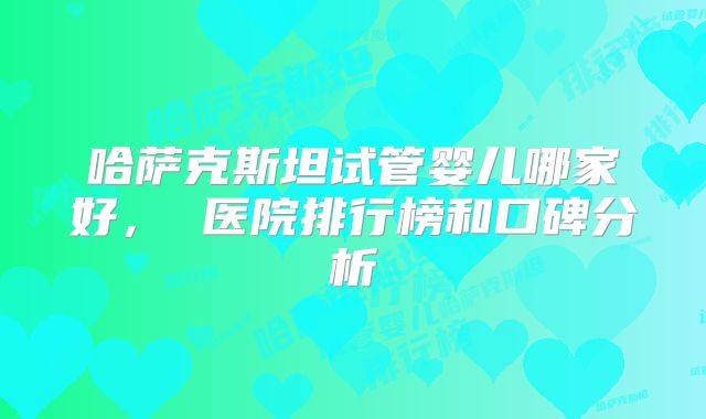 哈萨克斯坦试管婴儿哪家好, 医院排行榜和口碑分析