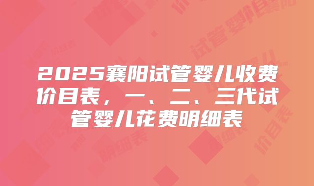 2025襄阳试管婴儿收费价目表,一、二、三代试管婴儿花费明细表