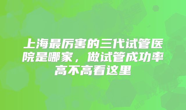 上海最厉害的三代试管医院是哪家，做试管成功率高不高看这里
