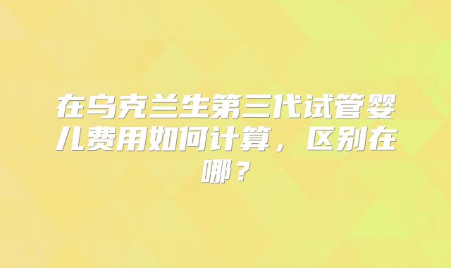 在乌克兰生第三代试管婴儿费用如何计算,区别在哪?