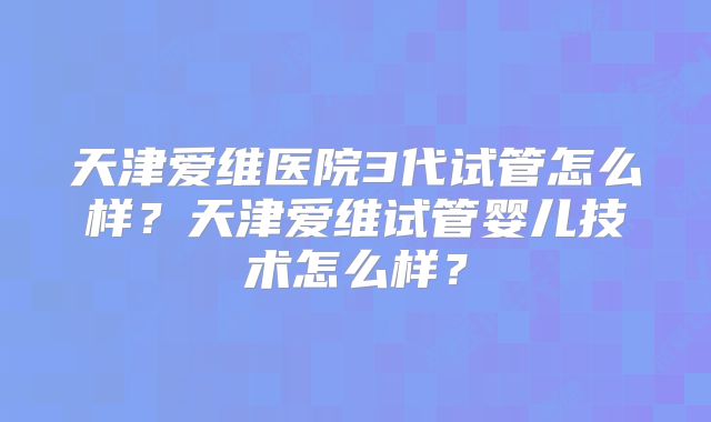 天津爱维医院3代试管怎么样？天津爱维试管婴儿技术怎么样？