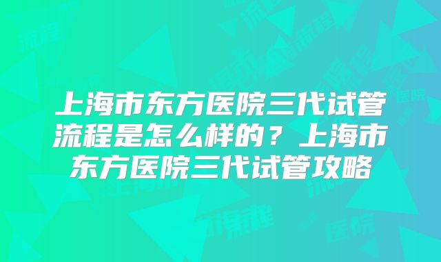 上海市东方医院三代试管流程是怎么样的?上海市东方医院三代试管攻略