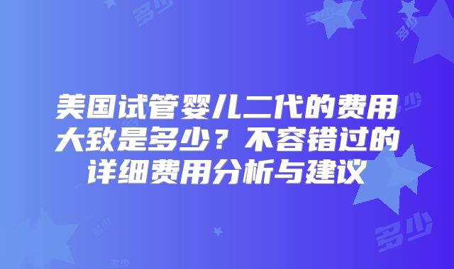 美国试管婴儿二代的费用大致是多少？不容错过的详细费用分析与建议
