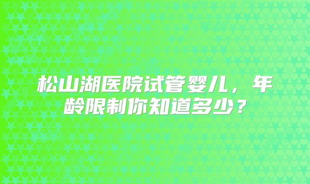 松山湖医院试管婴儿,年龄限制你知道多少?