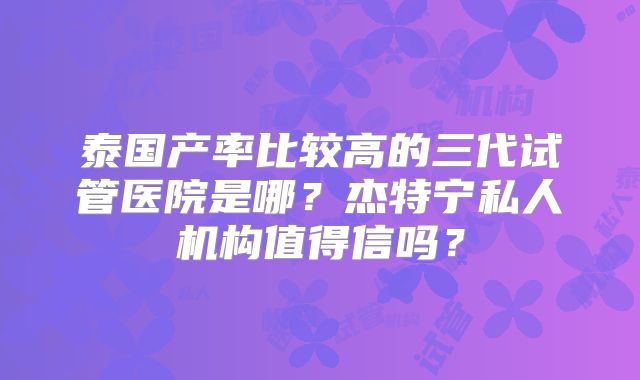 泰国产率比较高的三代试管医院是哪？杰特宁私人机构值得信吗？