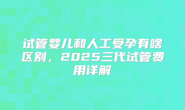 试管婴儿和人工受孕有啥区别，2025三代试管费用详解