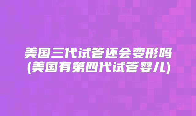 美国三代试管还会变形吗(美国有第四代试管婴儿)